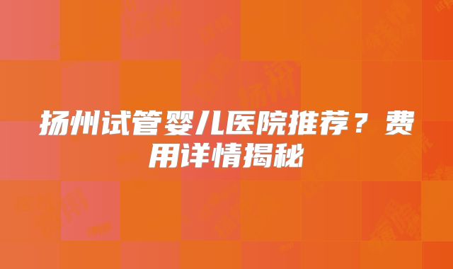 扬州试管婴儿医院推荐？费用详情揭秘