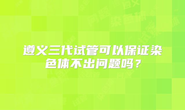 遵义三代试管可以保证染色体不出问题吗？