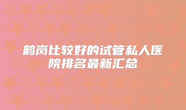 鹤岗比较好的试管私人医院排名最新汇总