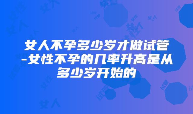女人不孕多少岁才做试管-女性不孕的几率升高是从多少岁开始的