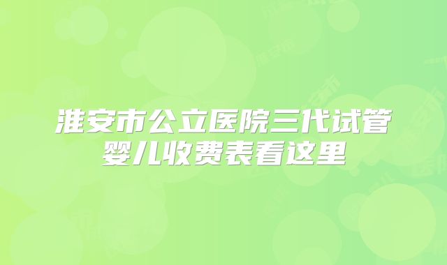 淮安市公立医院三代试管婴儿收费表看这里