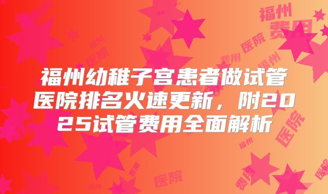 福州幼稚子宫患者做试管医院排名火速更新,附2025试管费用全面解析