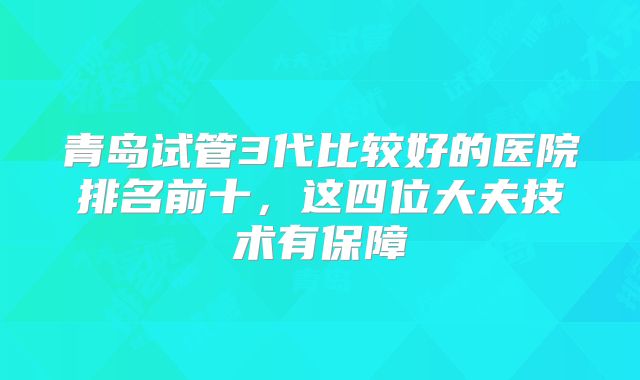 青岛试管3代比较好的医院排名前十，这四位大夫技术有保障