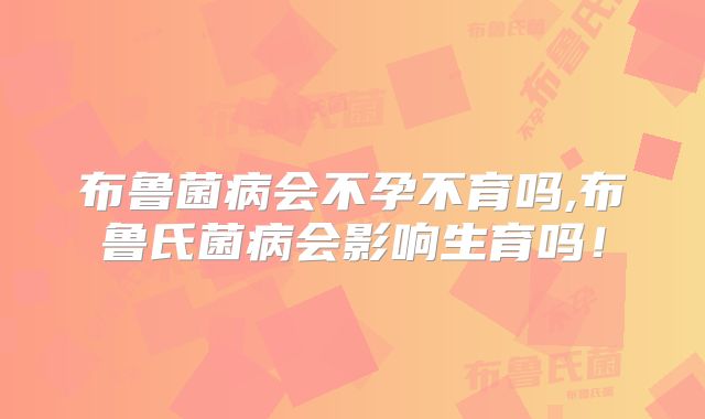 布鲁菌病会不孕不育吗,布鲁氏菌病会影响生育吗!