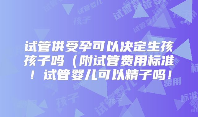 试管供受孕可以决定生孩孩子吗(附试管费用标准!试管婴儿可以精子吗!