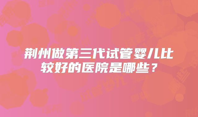 荆州做第三代试管婴儿比较好的医院是哪些?
