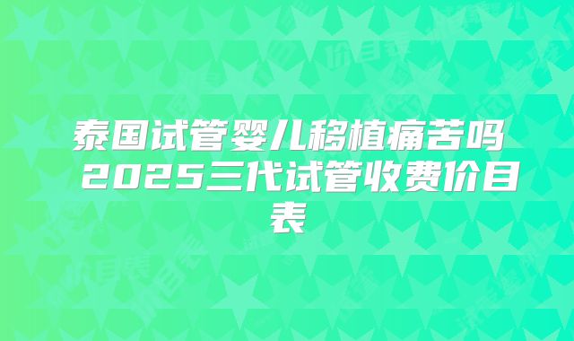 泰国试管婴儿移植痛苦吗 2025三代试管收费价目表