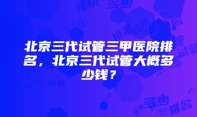 北京三代试管三甲医院排名，北京三代试管大概多少钱？