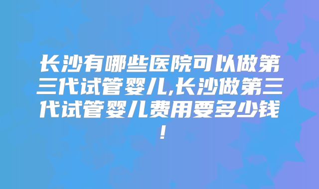 长沙有哪些医院可以做第三代试管婴儿,长沙做第三代试管婴儿费用要多少钱！