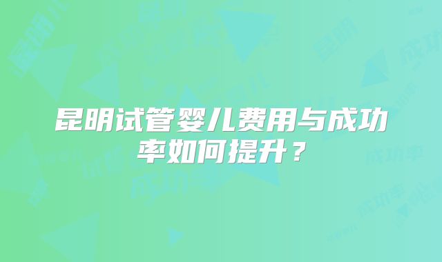 昆明试管婴儿费用与成功率如何提升？