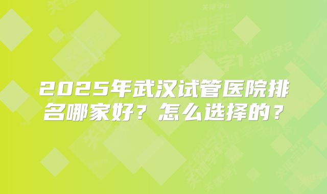 2025年武汉试管医院排名哪家好？怎么选择的？