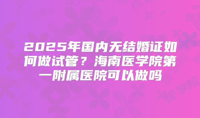 2025年国内无结婚证如何做试管？海南医学院第一附属医院可以做吗
