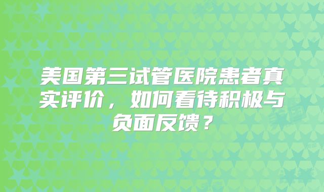 美国第三试管医院患者真实评价,如何看待积极与负面反馈?