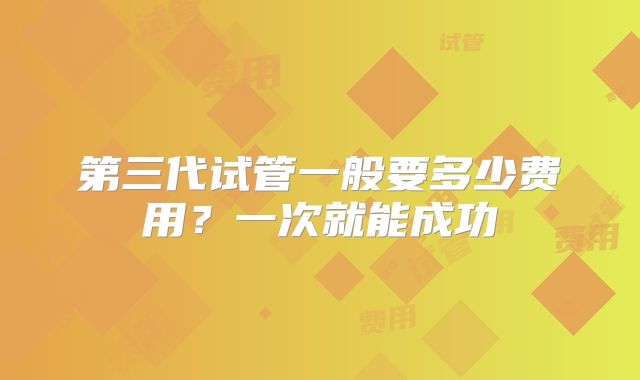 第三代试管一般要多少费用？一次就能成功