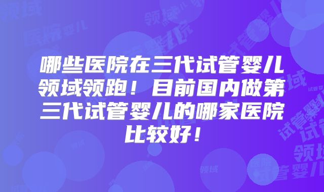 哪些医院在三代试管婴儿领域领跑！目前国内做第三代试管婴儿的哪家医院比较好！