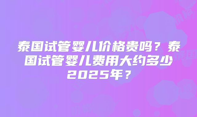 泰国试管婴儿价格贵吗?泰国试管婴儿费用大约多少2025年?