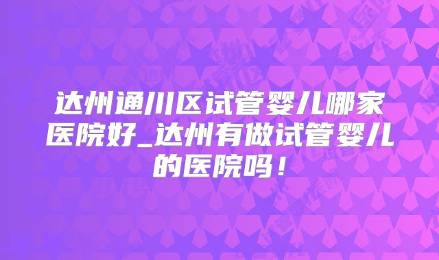 达州通川区试管婴儿哪家医院好_达州有做试管婴儿的医院吗!