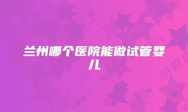 兰州哪个医院能做试管婴儿