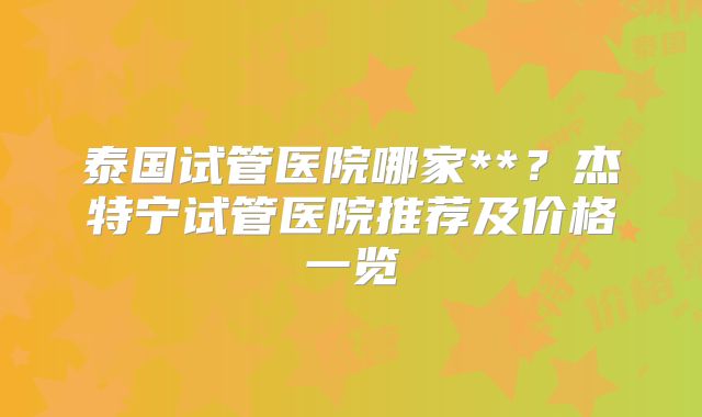 泰国试管医院哪家**？杰特宁试管医院推荐及价格一览