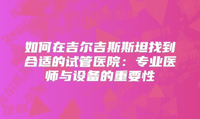 如何在吉尔吉斯斯坦找到合适的试管医院：专业医师与设备的重要性