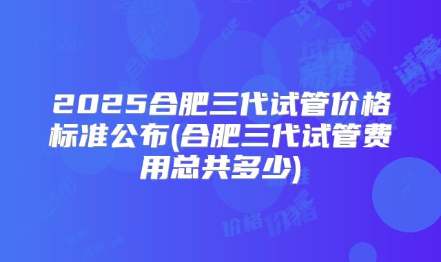 2025合肥三代试管价格标准公布(合肥三代试管费用总共多少)