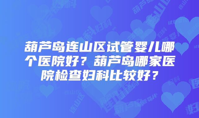 葫芦岛连山区试管婴儿哪个医院好？葫芦岛哪家医院检查妇科比较好？