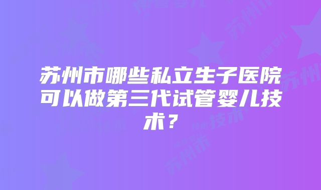 苏州市哪些私立生子医院可以做第三代试管婴儿技术？