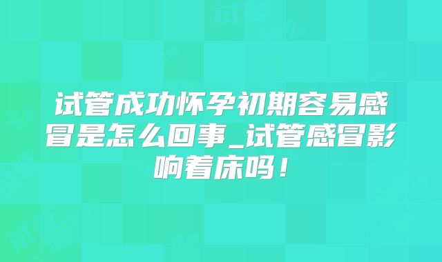 试管成功怀孕初期容易感冒是怎么回事_试管感冒影响着床吗！
