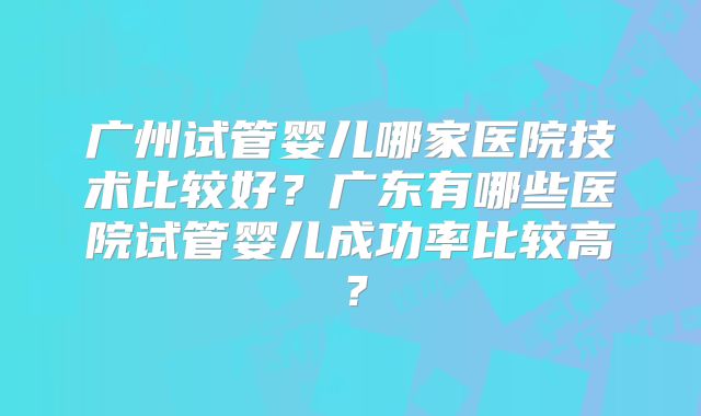 广州试管婴儿哪家医院技术比较好？广东有哪些医院试管婴儿成功率比较高？