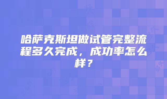 哈萨克斯坦做试管完整流程多久完成,成功率怎么样?
