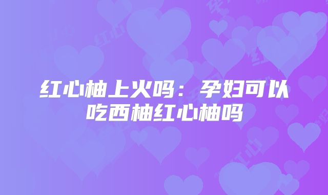 红心柚上火吗：孕妇可以吃西柚红心柚吗