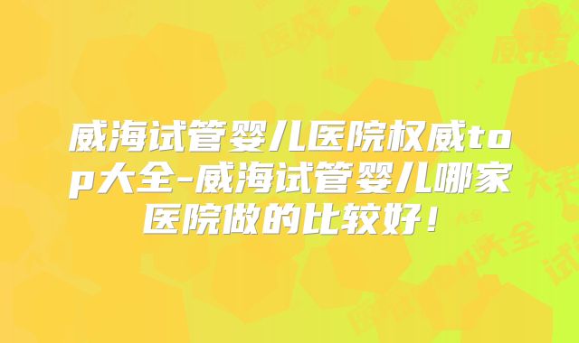威海试管婴儿医院权威top大全-威海试管婴儿哪家医院做的比较好！