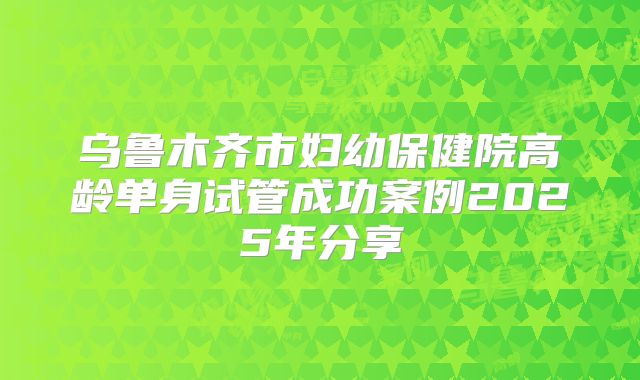 乌鲁木齐市妇幼保健院高龄单身试管成功案例2025年分享