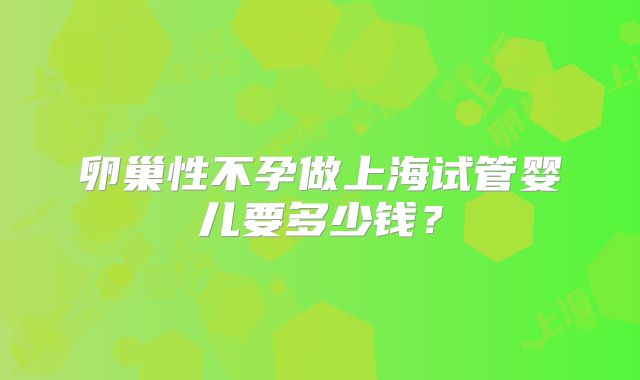 卵巢性不孕做上海试管婴儿要多少钱?