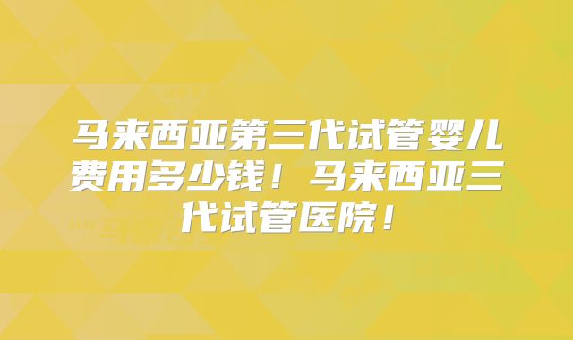 马来西亚第三代试管婴儿费用多少钱！马来西亚三代试管医院！