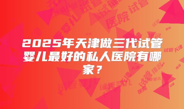 2025年天津做三代试管婴儿最好的私人医院有哪家？
