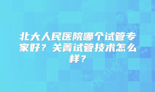 北大人民医院哪个试管专家好?关菁试管技术怎么样?