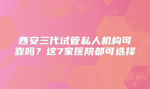 西安三代试管私人机构可靠吗？这7家医院都可选择