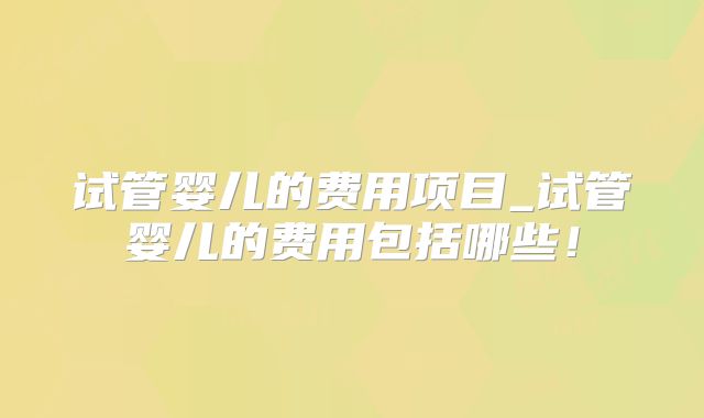 试管婴儿的费用项目_试管婴儿的费用包括哪些！