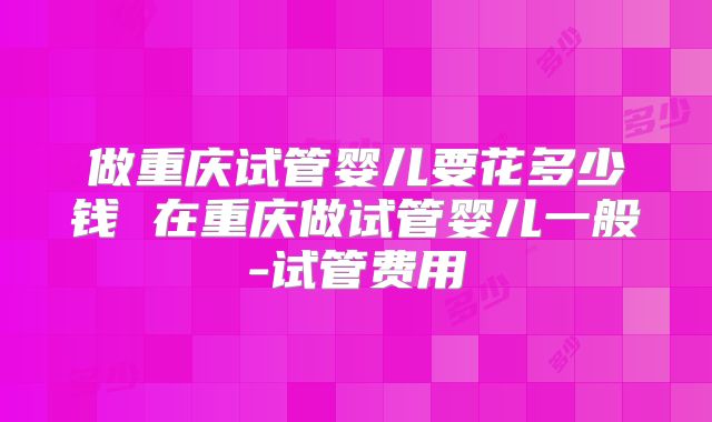 做重庆试管婴儿要花多少钱 在重庆做试管婴儿一般-试管费用