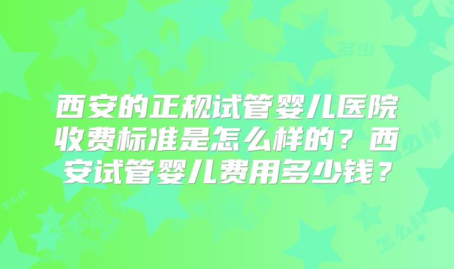 西安的正规试管婴儿医院收费标准是怎么样的？西安试管婴儿费用多少钱？