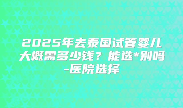 2025年去泰国试管婴儿大概需多少钱？能选*别吗-医院选择