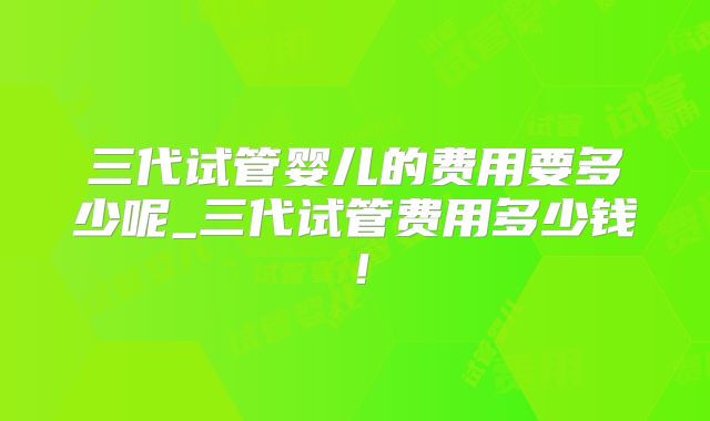 三代试管婴儿的费用要多少呢_三代试管费用多少钱！