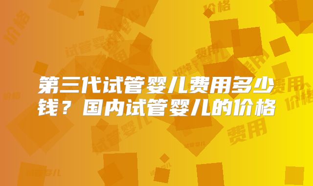 第三代试管婴儿费用多少钱?国内试管婴儿的价格