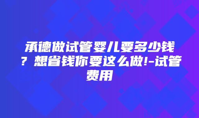承德做试管婴儿要多少钱？想省钱你要这么做!-试管费用