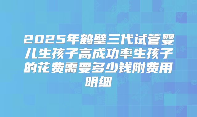 2025年鹤壁三代试管婴儿生孩子高成功率生孩子的花费需要多少钱附费用明细