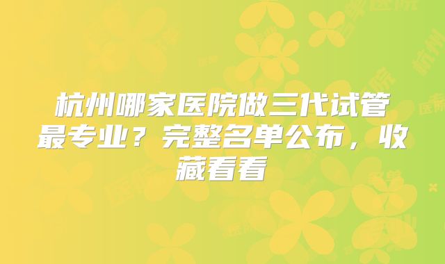 杭州哪家医院做三代试管最专业？完整名单公布，收藏看看