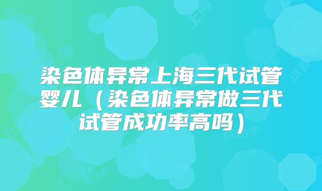 染色体异常上海三代试管婴儿（染色体异常做三代试管成功率高吗）