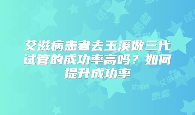 艾滋病患者去玉溪做三代试管的成功率高吗?如何提升成功率
