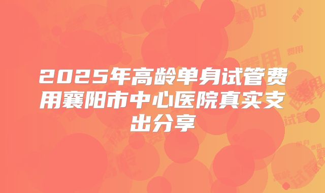2025年高龄单身试管费用襄阳市中心医院真实支出分享